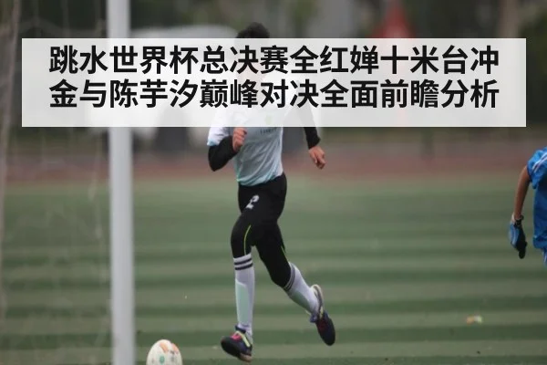 跳水世界杯总决赛全红婵十米台冲金与陈芋汐巅峰对决全面前瞻分析 | kaiyun