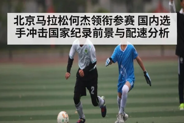 北京马拉松何杰领衔参赛 国内选手冲击国家纪录前景与配速分析 | kaiyun