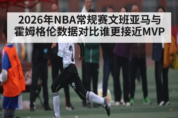 2026年NBA常规赛文班亚马与霍姆格伦数据对比谁更接近MVP